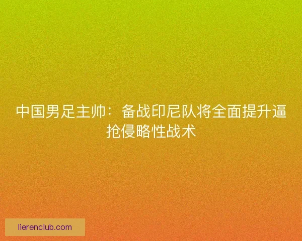 中国男足主帅:备战印尼队将全面提升逼抢侵略性战术 中国男足主帅:备战印尼队将全面提升逼抢侵略性战术