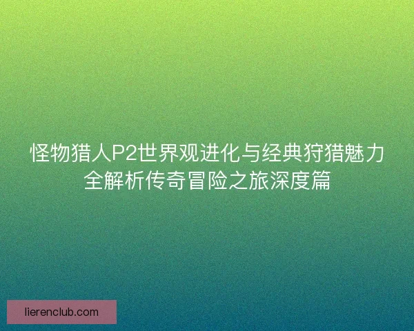 怪物猎人P2世界观进化与经典狩猎魅力全解析传奇冒险之旅深度篇