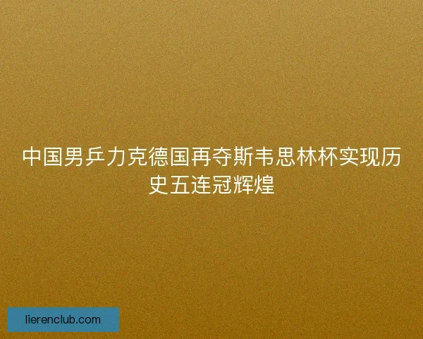 中国男乒力克德国再夺斯韦思林杯实现历史五连冠辉煌