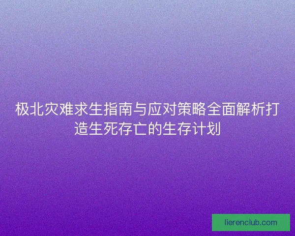 极北灾难求生指南与应对策略全面解析打造生死存亡的生存计划