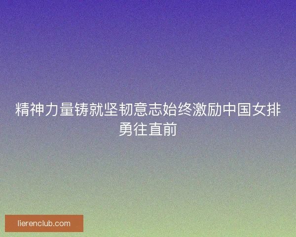 精神力量铸就坚韧意志始终激励中国女排勇往直前 精神力量铸就坚韧意志始终激励中国女排勇往直前