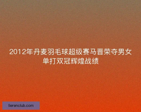 2012年丹麦羽毛球超级赛马晋荣夺男女单打双冠辉煌战绩