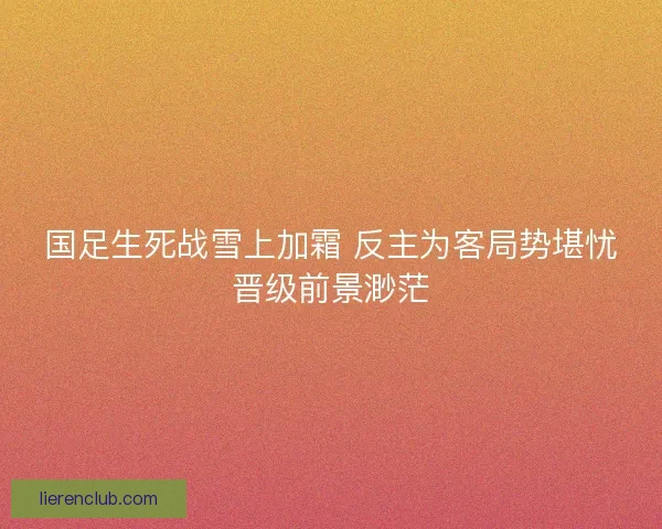 国足生死战雪上加霜 反主为客局势堪忧晋级前景渺茫