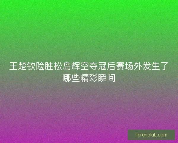 王楚钦险胜松岛辉空夺冠后赛场外发生了哪些精彩瞬间 王楚钦险胜松岛辉空夺冠后赛场外发生了哪些精彩瞬间