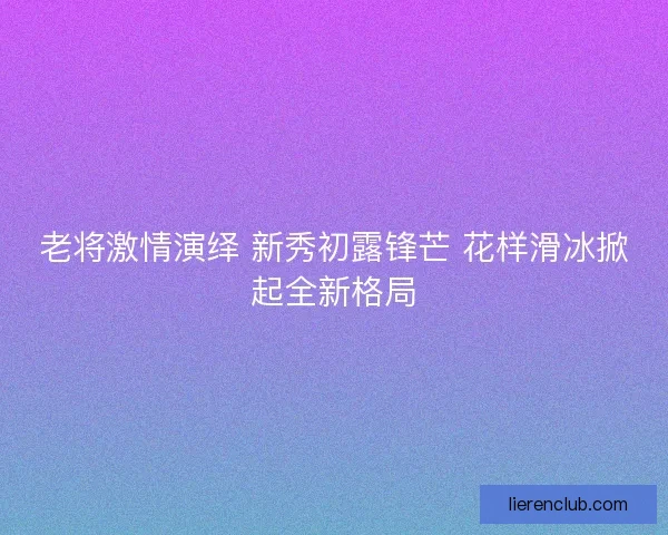 老将激情演绎 新秀初露锋芒 花样滑冰掀起全新格局 老将激情演绎 新秀初露锋芒 花样滑冰掀起全新格局
