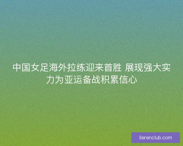 中国女足海外拉练迎来首胜 展现强大实力为亚运备战积累信心 中国女足海外拉练迎来首胜 展现强大实力为亚运备战积累信心