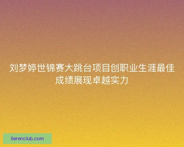 刘梦婷世锦赛大跳台项目创职业生涯最佳成绩展现卓越实力