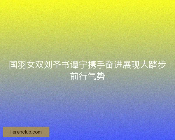 国羽女双刘圣书谭宁携手奋进展现大踏步前行气势 国羽女双刘圣书谭宁携手奋进展现大踏步前行气势