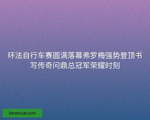 环法自行车赛圆满落幕弗罗梅强势登顶书写传奇问鼎总冠军荣耀时刻 环法自行车赛圆满落幕弗罗梅强势登顶书写传奇问鼎总冠军荣耀时刻