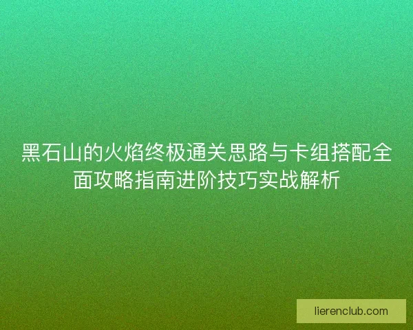 黑石山的火焰终极通关思路与卡组搭配全面攻略指南进阶技巧实战解析
