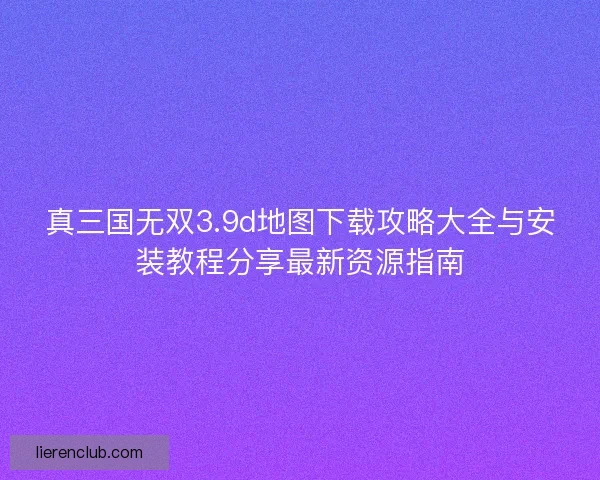 真三国无双3.9d地图下载攻略大全与安装教程分享最新资源指南