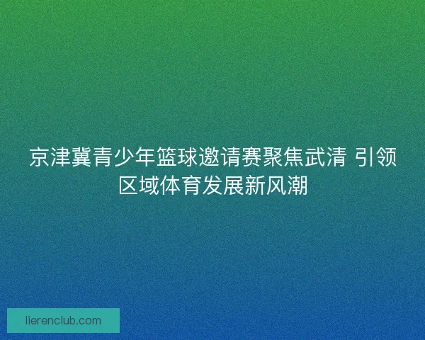 京津冀青少年篮球邀请赛聚焦武清 引领区域体育发展新风潮 京津冀青少年篮球邀请赛聚焦武清 引领区域体育发展新风潮
