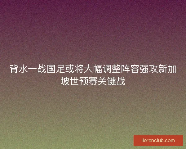 背水一战国足或将大幅调整阵容强攻新加坡世预赛关键战 背水一战国足或将大幅调整阵容强攻新加坡世预赛关键战
